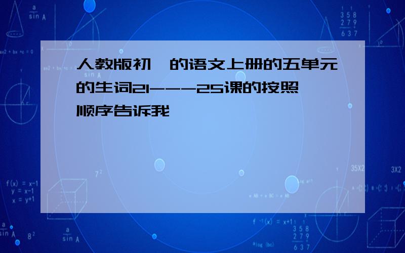 人教版初一的语文上册的五单元的生词21---25课的按照顺序告诉我,