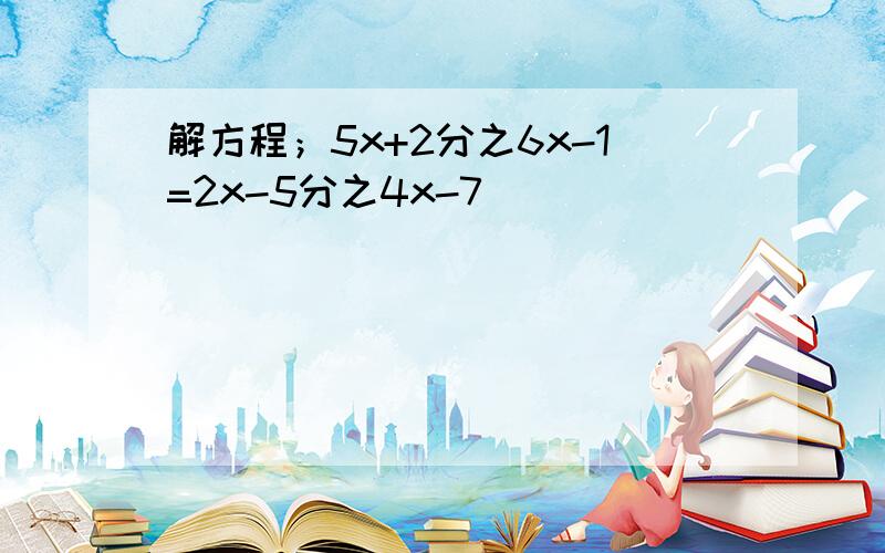 解方程；5x+2分之6x-1=2x-5分之4x-7