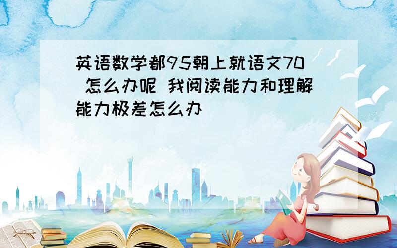 英语数学都95朝上就语文70 怎么办呢 我阅读能力和理解能力极差怎么办