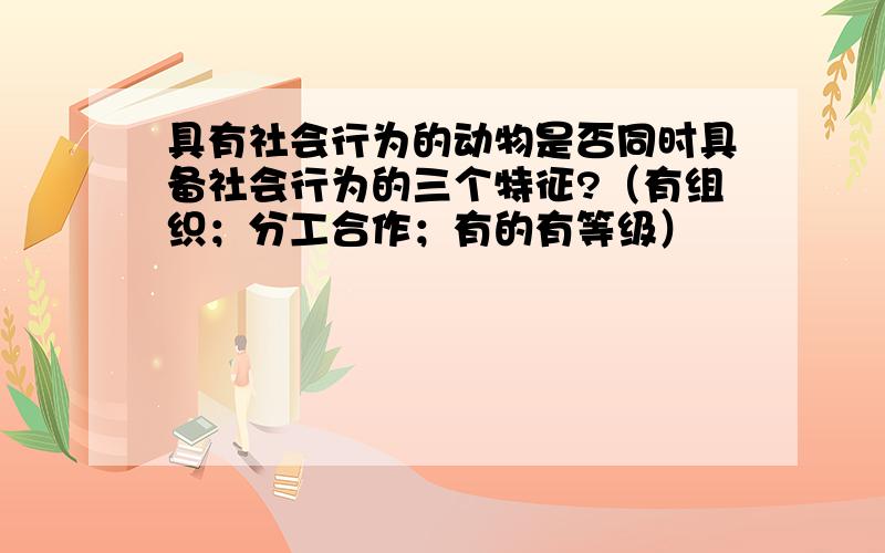 具有社会行为的动物是否同时具备社会行为的三个特征?（有组织；分工合作；有的有等级）