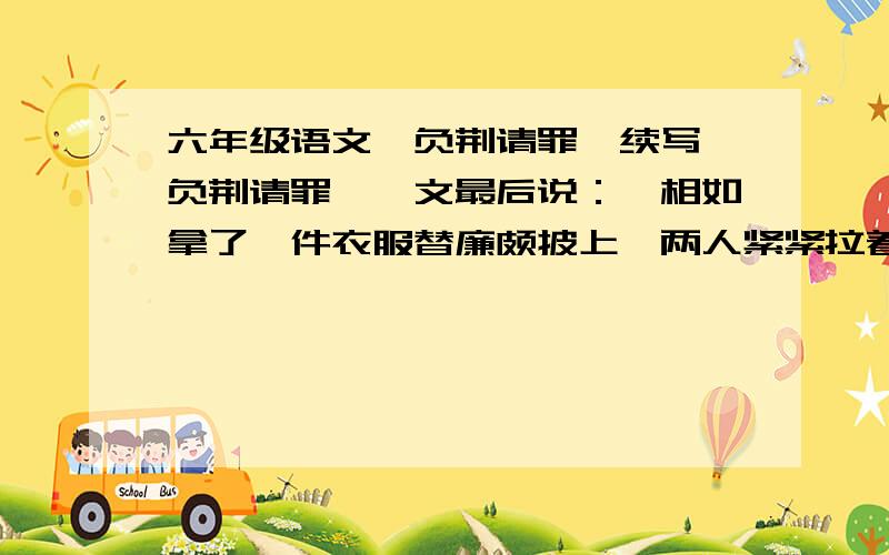 六年级语文《负荆请罪》续写《负荆请罪》一文最后说：蔺相如拿了一件衣服替廉颇披上,两人紧紧拉着手,坐下来亲密的交谈起来. 他们会说些什么呢?展开想象写几句人物对话不少于三句课