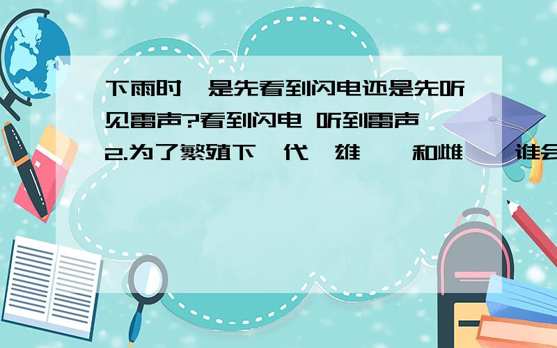 下雨时,是先看到闪电还是先听见雷声?看到闪电 听到雷声 2.为了繁殖下一代,雄螳螂和雌螳螂谁会把谁吃1.下雨时,是先看到闪电还是先听见雷声?看到闪电 听到雷声 2.为了繁殖下一代,雄螳螂和