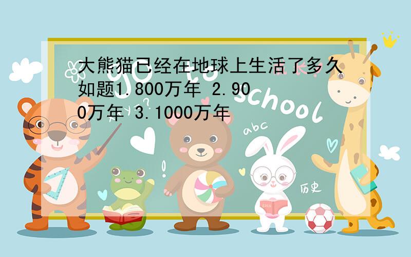 大熊猫已经在地球上生活了多久如题1.800万年 2.900万年 3.1000万年