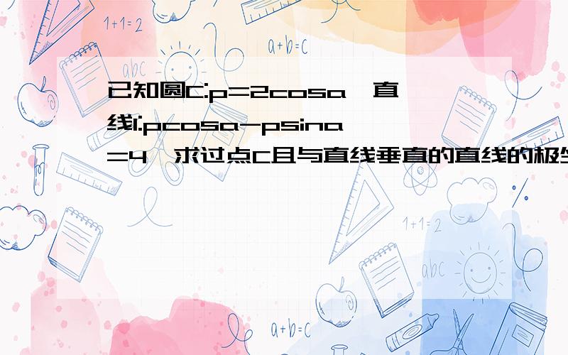 已知圆C:p=2cosa,直线l:pcosa-psina=4,求过点C且与直线垂直的直线的极坐标方程