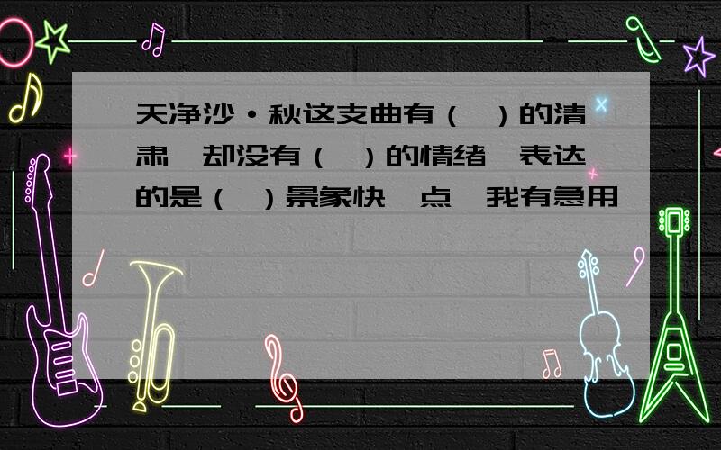 天净沙·秋这支曲有（ ）的清肃,却没有（ ）的情绪,表达的是（ ）景象快一点,我有急用