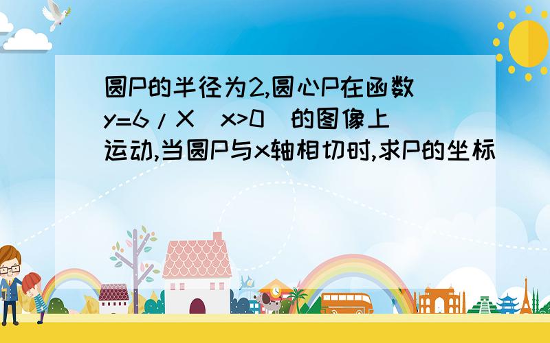 圆P的半径为2,圆心P在函数y=6/X（x>0)的图像上运动,当圆P与x轴相切时,求P的坐标