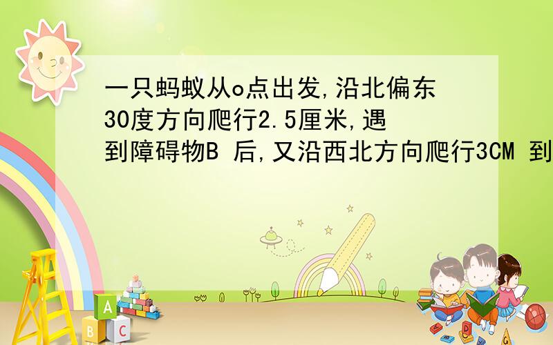 一只蚂蚁从o点出发,沿北偏东30度方向爬行2.5厘米,遇到障碍物B 后,又沿西北方向爬行3CM 到达C处.测出线段OC 的长度,（精确到0.1CM)