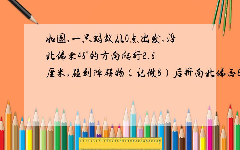 如图,一只蚂蚁从O点出发,沿北偏东45°的方向爬行2.5厘米,碰到障碍物（记做B）后折向北偏西60°的方向爬行3厘米（此时位置记做C点请先画出蚂蚁的爬行路线再求出角OBC的度数.我想知道解题思