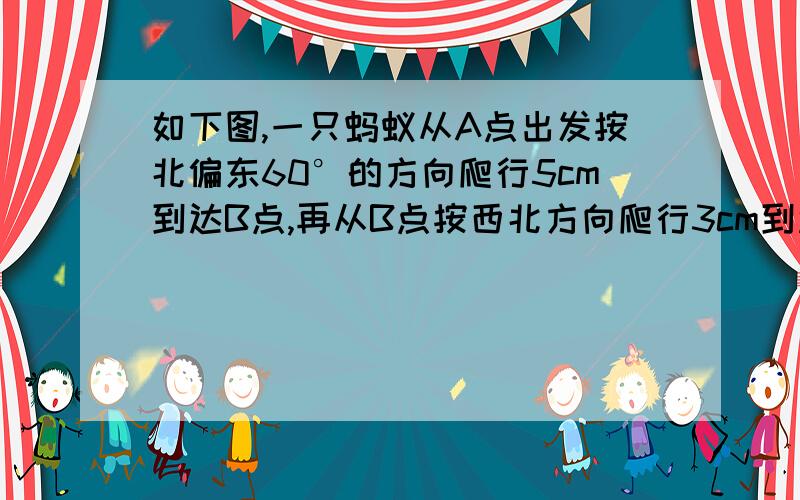 如下图,一只蚂蚁从A点出发按北偏东60°的方向爬行5cm到达B点,再从B点按西北方向爬行3cm到达C点,再从C点