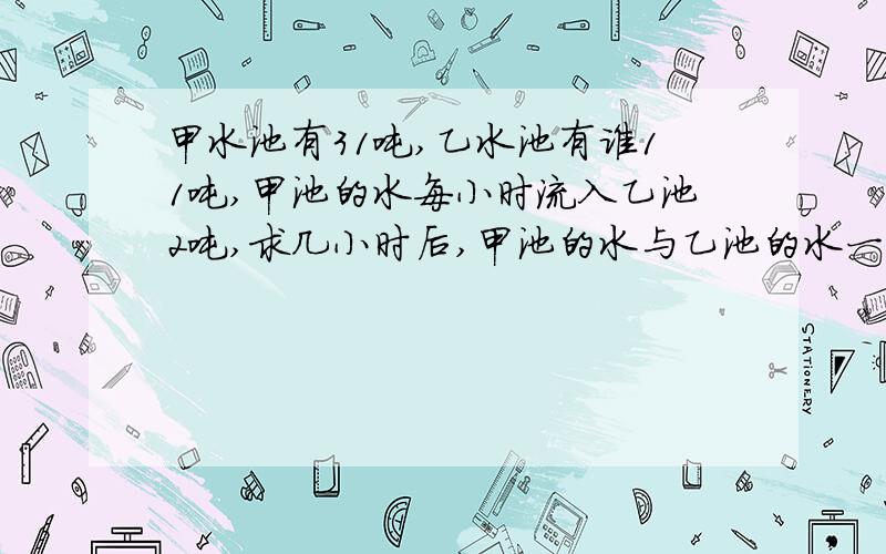 甲水池有31吨,乙水池有谁11吨,甲池的水每小时流入乙池2吨,求几小时后,甲池的水与乙池的水一样多?