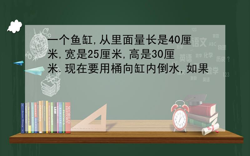 一个鱼缸,从里面量长是40厘米,宽是25厘米,高是30厘米.现在要用桶向缸内倒水,如果