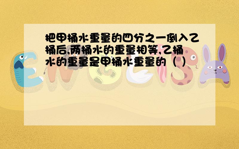 把甲桶水重量的四分之一倒入乙桶后,两桶水的重量相等,乙桶水的重量是甲桶水重量的（ ）