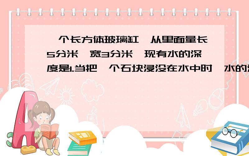 一个长方体玻璃缸,从里面量长5分米,宽3分米,现有水的深度是1.当把一个石块浸没在水中时,水的深度为2