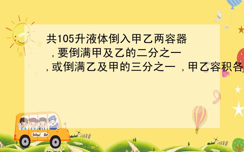 共105升液体倒入甲乙两容器 ,要倒满甲及乙的二分之一 ,或倒满乙及甲的三分之一 ,甲乙容积各多少