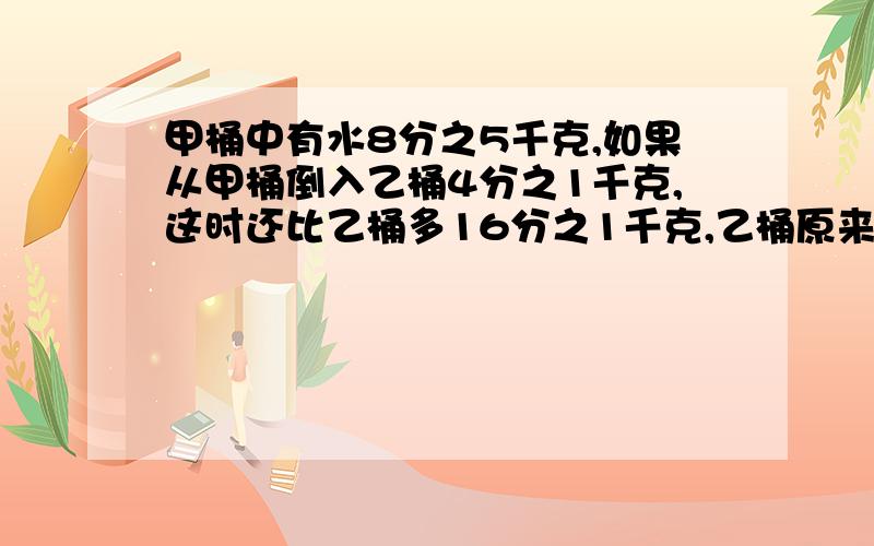 甲桶中有水8分之5千克,如果从甲桶倒入乙桶4分之1千克,这时还比乙桶多16分之1千克,乙桶原来有多少千克?