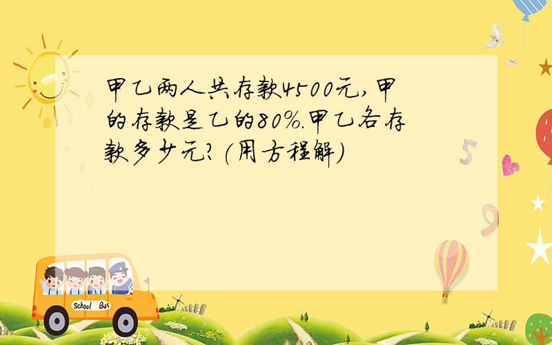 甲乙两人共存款4500元,甲的存款是乙的80%.甲乙各存款多少元?(用方程解)