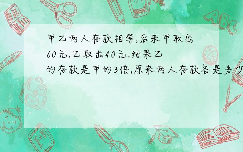 甲乙两人存款相等,后来甲取出60元,乙取出40元,结果乙的存款是甲的3倍,原来两人存款各是多少元?易懂 最好用方程