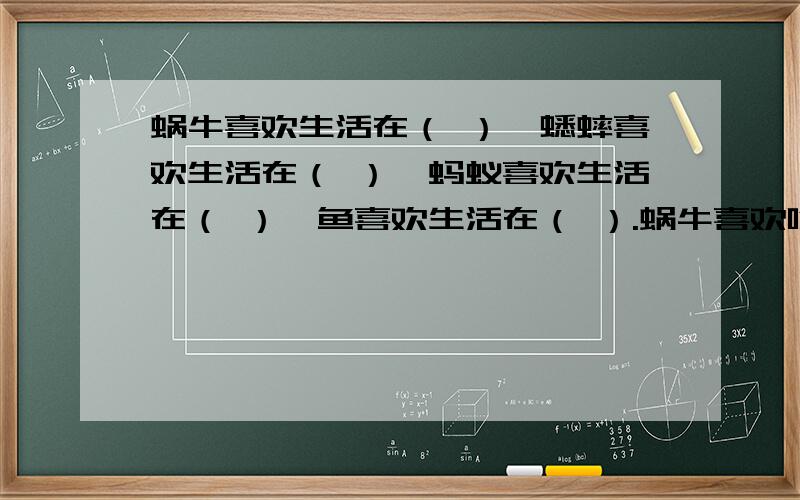 蜗牛喜欢生活在（ ）,蟋蟀喜欢生活在（ ）,蚂蚁喜欢生活在（ ）,鱼喜欢生活在（ ）.蜗牛喜欢吃（ ),它（ ）的侍候出来找食物吃,（ ）的时候休息.