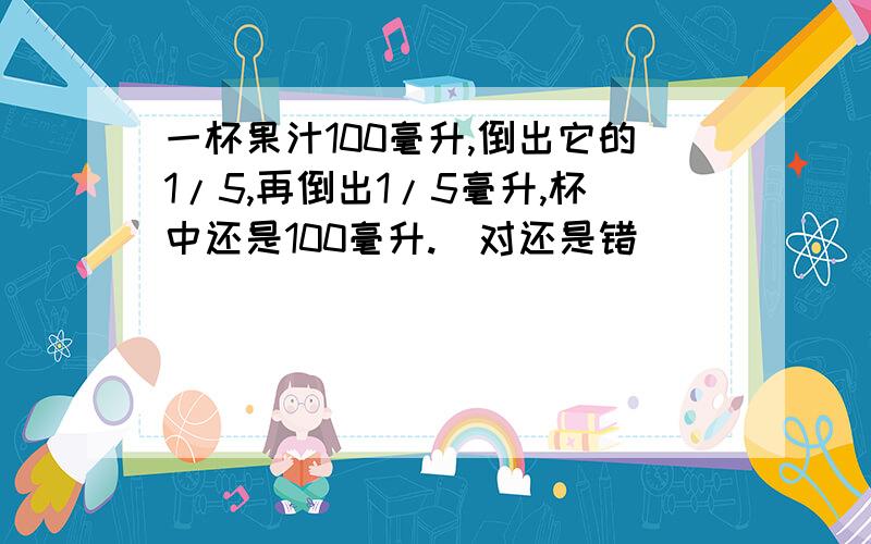 一杯果汁100毫升,倒出它的1/5,再倒出1/5毫升,杯中还是100毫升.（对还是错）