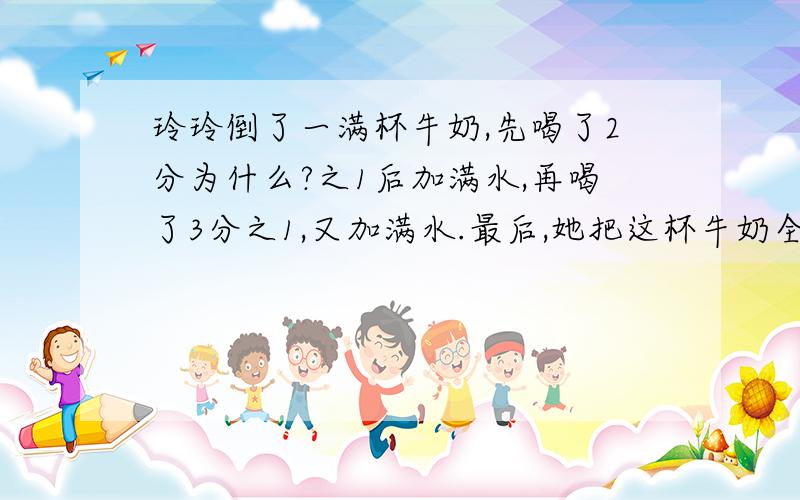 玲玲倒了一满杯牛奶,先喝了2分为什么?之1后加满水,再喝了3分之1,又加满水.最后,她把这杯牛奶全喝了.玲玲喝的牛奶和水那种多些?