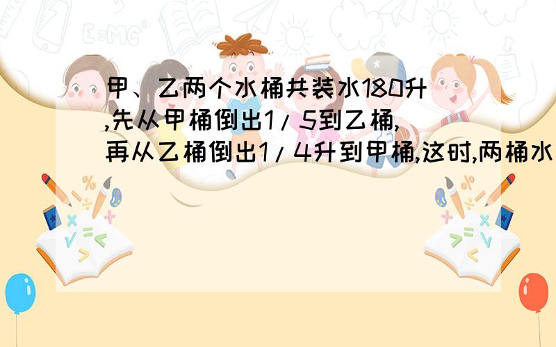 甲、乙两个水桶共装水180升,先从甲桶倒出1/5到乙桶,再从乙桶倒出1/4升到甲桶,这时,两桶水的重量相等,求原来甲桶有多少升水?