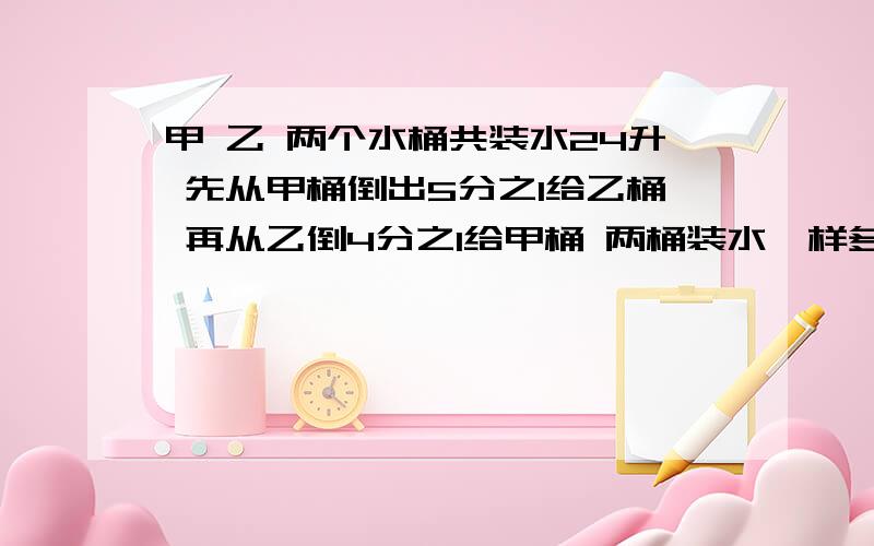 甲 乙 两个水桶共装水24升 先从甲桶倒出5分之1给乙桶 再从乙倒4分之1给甲桶 两桶装水一样多 原来各有水多