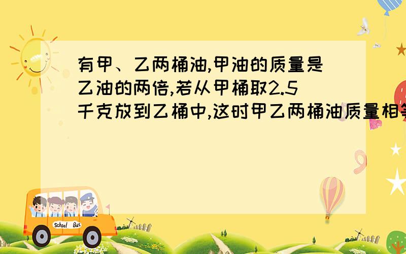 有甲、乙两桶油,甲油的质量是乙油的两倍,若从甲桶取2.5千克放到乙桶中,这时甲乙两桶油质量相等.问：甲、乙两桶油原来各有多少千克?