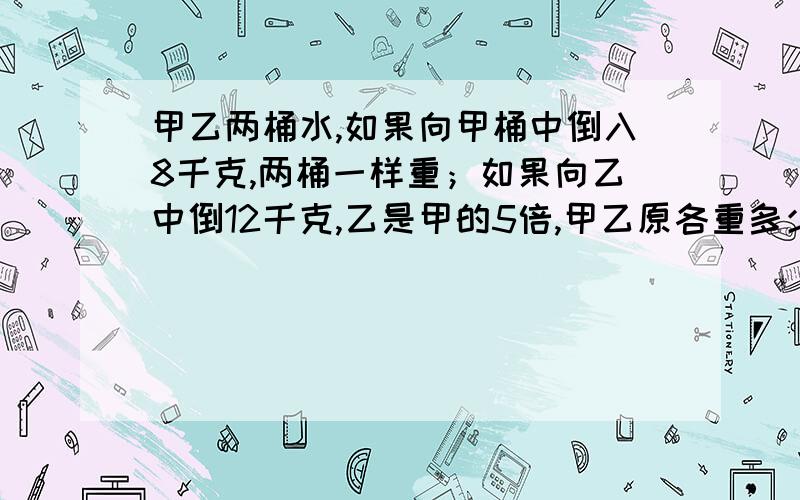 甲乙两桶水,如果向甲桶中倒入8千克,两桶一样重；如果向乙中倒12千克,乙是甲的5倍,甲乙原各重多少千克