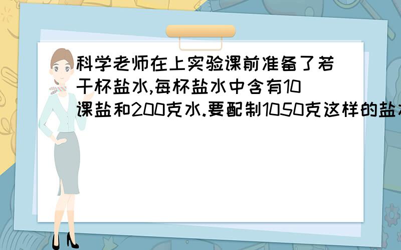 科学老师在上实验课前准备了若干杯盐水,每杯盐水中含有10课盐和200克水.要配制1050克这样的盐水需要盐多少克?注：须注明算式的每一步代表的是什么含义,并对题目进行解析.