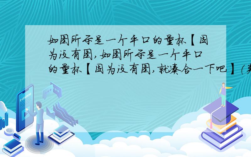 如图所示是一个平口的量杯【因为没有图,如图所示是一个平口的量杯【因为没有图,就凑合一下吧】（类似的量杯有很多用途：如方便病人控制服用药液的多少；又如方便用户控制洗调剂浓