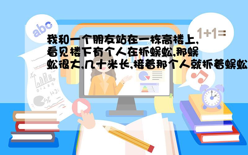 我和一个朋友站在一栋高楼上,看见楼下有个人在抓蜈蚣,那蜈蚣很大,几十米长,接着那个人就抓着蜈蚣的背部爬到楼顶来了,那蜈蚣又开始追我们两个人,