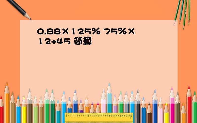 0.88×125％ 75％×12+45 简算