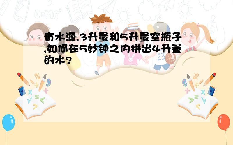 有水源,3升量和5升量空瓶子,如何在5妙钟之内拼出4升量的水?