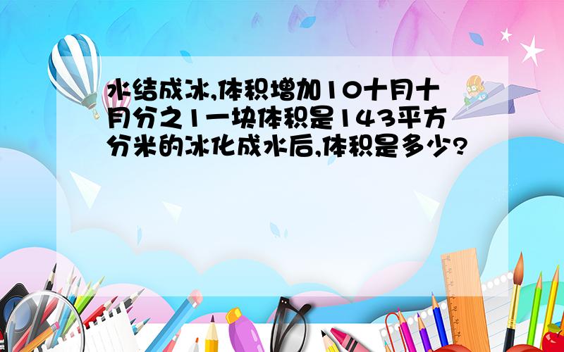 水结成冰,体积增加10十月十月分之1一块体积是143平方分米的冰化成水后,体积是多少?