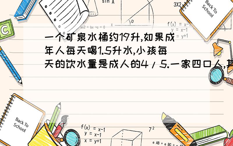 一个矿泉水桶约19升,如果成年人每天喝1.5升水,小孩每天的饮水量是成人的4/5.一家四口人,其中有小孩一名大约多少天能喝完这样的一桶水?