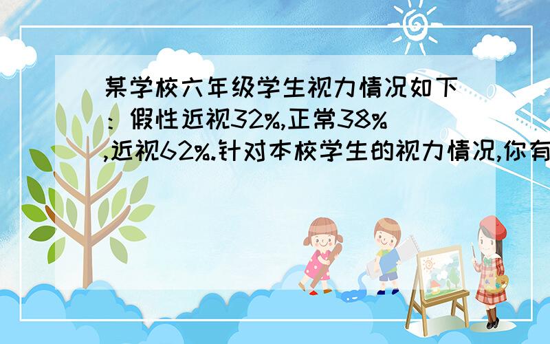 某学校六年级学生视力情况如下：假性近视32%,正常38%,近视62%.针对本校学生的视力情况,你有何想法和好和好的建议?