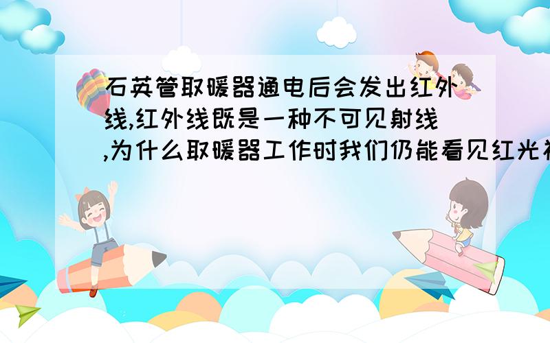 石英管取暖器通电后会发出红外线,红外线既是一种不可见射线,为什么取暖器工作时我们仍能看见红光初一下的科学 P93如果是一种可见光在起作用 请指明这种可见光