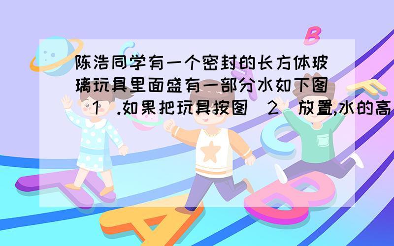 陈浩同学有一个密封的长方体玻璃玩具里面盛有一部分水如下图(1).如果把玩具按图（2）放置,水的高度跟有一个密封的长方体玻璃玩具,里面盛有一部分水,如下图（1）.如果把玩具按图（2）