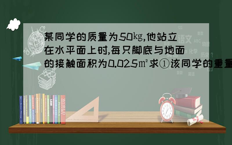 某同学的质量为50㎏,他站立在水平面上时,每只脚底与地面的接触面积为0.025㎡求①该同学的重量是多少②该同学双脚站立时对地面的压强是多大③该同学行走时对地面的压强是多大