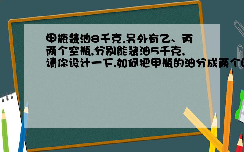 甲瓶装油8千克,另外有乙、丙两个空瓶,分别能装油5千克,请你设计一下.如何把甲瓶的油分成两个四千克?