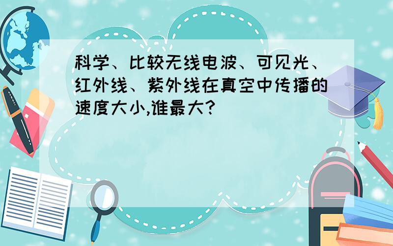 科学、比较无线电波、可见光、红外线、紫外线在真空中传播的速度大小,谁最大?