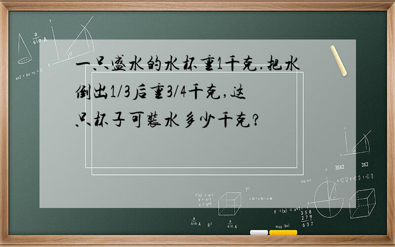 一只盛水的水杯重1千克.把水倒出1/3后重3/4千克,这只杯子可装水多少千克?