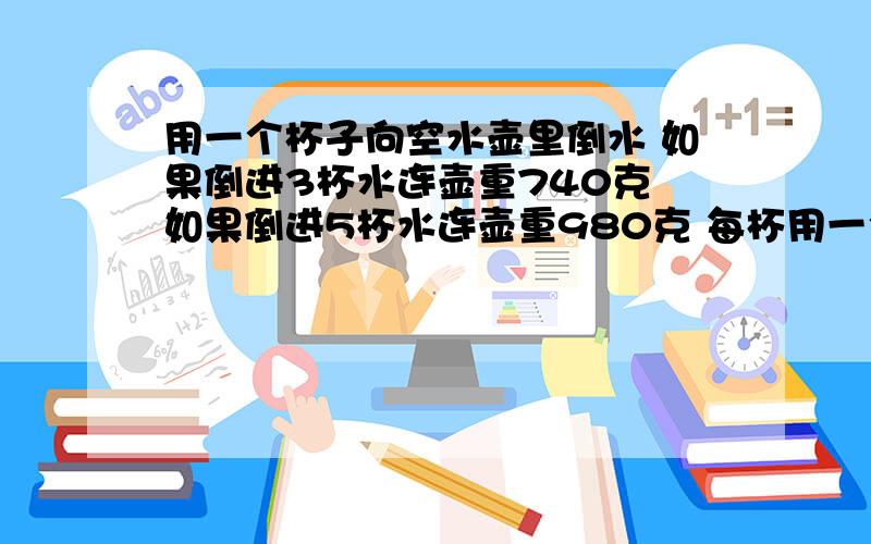 用一个杯子向空水壶里倒水 如果倒进3杯水连壶重740克 如果倒进5杯水连壶重980克 每杯用一个杯子向空水壶里倒水 如果倒进3杯水连壶重740克 如果倒进5杯水连壶重980克 每杯水重多少克?