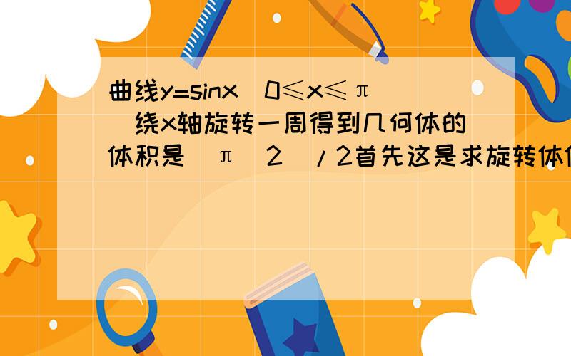 曲线y=sinx(0≤x≤π)绕x轴旋转一周得到几何体的体积是（π^2)/2首先这是求旋转体体积的问题 切实绕X轴的类型其次其体积微元为π*F（X）的平方求微分最后在0到π上对SINX的平方求积分 再乘以π