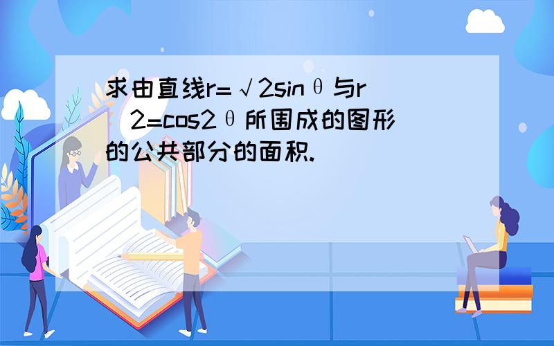 求由直线r=√2sinθ与r^2=cos2θ所围成的图形的公共部分的面积.