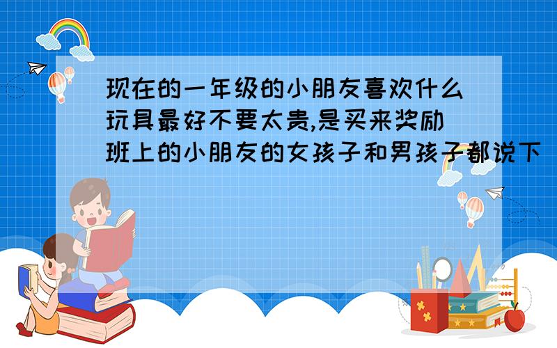 现在的一年级的小朋友喜欢什么玩具最好不要太贵,是买来奖励班上的小朋友的女孩子和男孩子都说下