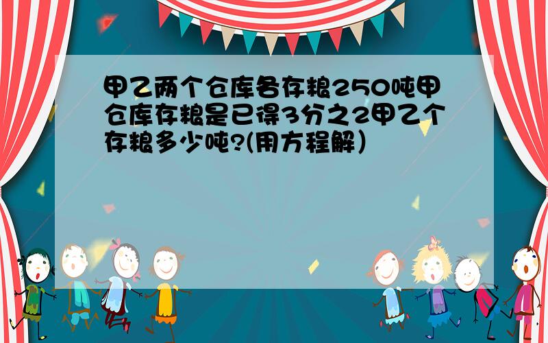 甲乙两个仓库各存粮250吨甲仓库存粮是已得3分之2甲乙个存粮多少吨?(用方程解）