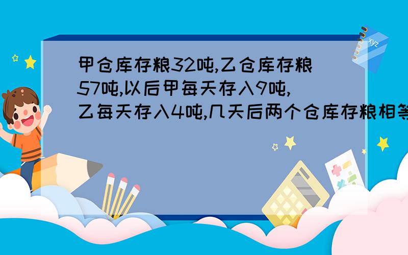 甲仓库存粮32吨,乙仓库存粮57吨,以后甲每天存入9吨,乙每天存入4吨,几天后两个仓库存粮相等?急急急急急?!