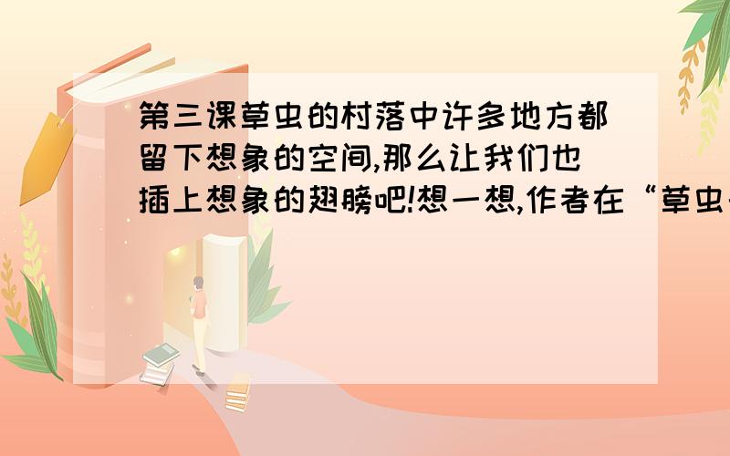 第三课草虫的村落中许多地方都留下想象的空间,那么让我们也插上想象的翅膀吧!想一想,作者在“草虫的村落”里还看到了什么?