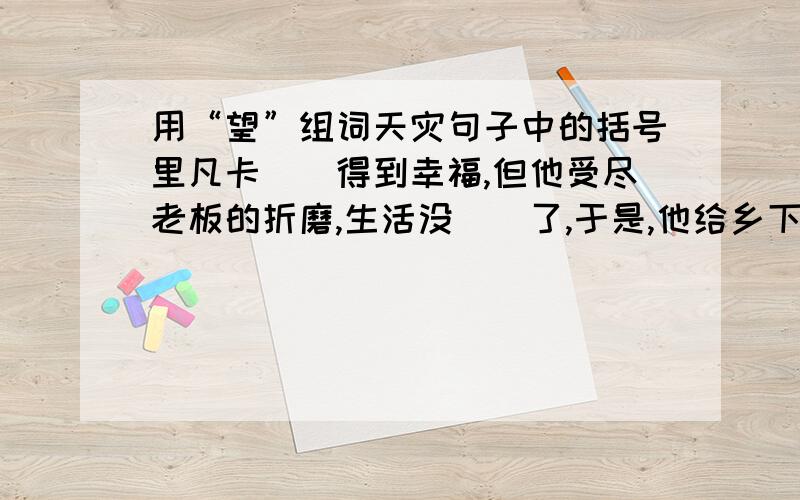 用“望”组词天灾句子中的括号里凡卡（）得到幸福,但他受尽老板的折磨,生活没（）了,于是,他给乡下的爷爷写信,（）爷爷能接她回家,这是他的（）.信寄出后,他整天（）着,几个月过去了,